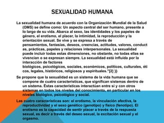 SEXUALIDAD HUMANA
La sexualidad humana de acuerdo con la Organización Mundial de la Salud
   (OMS) se define como: Un aspecto central del ser humano, presente a
   lo largo de su vida. Abarca al sexo, las identidades y los papeles de
   género, el erotismo, el placer, la intimidad, la reproducción y la
   orientación sexual. Se vive y se expresa a través de
   pensamientos, fantasías, deseos, creencias, actitudes, valores, conduct
   as, prácticas, papeles y relaciones interpersonales. La sexualidad
   puede incluir todas estas dimensiones, no obstante, no todas ellas se
   vivencian o se expresan siempre. La sexualidad está influida por la
   interacción de factores
   biológicos, psicológicos, sociales, económicos, políticos, culturales, éti
   cos, legales, históricos, religiosos y espirituales."[2] }}
Se propone que la sexualidad es un sistema de la vida humana que se
   compone de cuatro características, que significan sistemas dentro de
   un sistema. Éstas características interactúan entre sí y con otros
   sistemas en todos los niveles del conocimiento, en particular en los
   niveles biológico, psicológico y social.
Las cuatro características son: el erotismo, la vinculación afectiva, la
   reproductividad y el sexo genético (genotipo) y físico (fenotipo). El
   erotismo es la capacidad de sentir placer a través de la respuesta
   sexual, es decir a través del deseo sexual, la excitación sexual y el
   orgasmo.
 