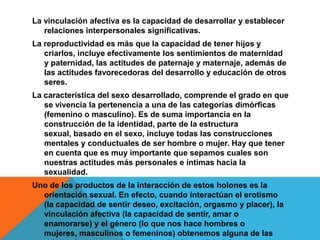 La vinculación afectiva es la capacidad de desarrollar y establecer
   relaciones interpersonales significativas.
La reproductividad es más que la capacidad de tener hijos y
   criarlos, incluye efectivamente los sentimientos de maternidad
   y paternidad, las actitudes de paternaje y maternaje, además de
   las actitudes favorecedoras del desarrollo y educación de otros
   seres.
La característica del sexo desarrollado, comprende el grado en que
   se vivencia la pertenencia a una de las categorías dimórficas
   (femenino o masculino). Es de suma importancia en la
   construcción de la identidad, parte de la estructura
   sexual, basado en el sexo, incluye todas las construcciones
   mentales y conductuales de ser hombre o mujer. Hay que tener
   en cuenta que es muy importante que sepamos cuales son
   nuestras actitudes más personales e íntimas hacia la
   sexualidad.
Uno de los productos de la interacción de estos holones es la
  orientación sexual. En efecto, cuando interactúan el erotismo
  (la capacidad de sentir deseo, excitación, orgasmo y placer), la
  vinculación afectiva (la capacidad de sentir, amar o
  enamorarse) y el género (lo que nos hace hombres o
  mujeres, masculinos o femeninos) obtenemos alguna de las
 
