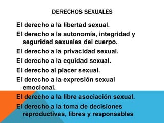 DERECHOS SEXUALES

El derecho a la libertad sexual.
El derecho a la autonomía, integridad y
  seguridad sexuales del cuerpo.
El derecho a la privacidad sexual.
El derecho a la equidad sexual.
El derecho al placer sexual.
El derecho a la expresión sexual
  emocional.
El derecho a la libre asociación sexual.
El derecho a la toma de decisiones
  reproductivas, libres y responsables
 