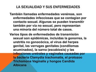 LA SEXUALIDAD Y SUS ENFERMEDADES
También llamadas enfermedades venéreas, son
  enfermedades infecciosas que se contagian por
  contacto sexual. Algunas se pueden transmitir
  también por vía no sexual, pero representan
  una minoría del número total de casos.
Varios tipos de enfermedades de transmisión
  sexual son epidémicas, incluidas la gonorrea, la
  uretritis no gonocócica, el virus del herpes
  genital, las verrugas genitales (condilomas
  acuminados), la sarna (escabiosis) y las
  infecciones uretrales y vaginales causadas por
  la bacteria Clamydia trachomatis, el protozoo
  Trichomona Vaginalis y hongos Candida
  Albicans
 