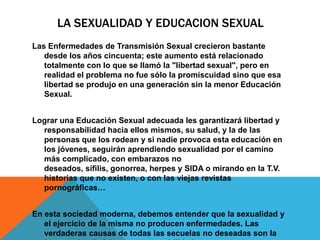 LA SEXUALIDAD Y EDUCACION SEXUAL
Las Enfermedades de Transmisión Sexual crecieron bastante
   desde los años cincuenta; este aumento está relacionado
   totalmente con lo que se llamó la "libertad sexual", pero en
   realidad el problema no fue sólo la promiscuidad sino que esa
   libertad se produjo en una generación sin la menor Educación
   Sexual.


Lograr una Educación Sexual adecuada les garantizará libertad y
  responsabilidad hacia ellos mismos, su salud, y la de las
  personas que los rodean y si nadie provoca esta educación en
  los jóvenes, seguirán aprendiendo sexualidad por el camino
  más complicado, con embarazos no
  deseados, sífilis, gonorrea, herpes y SIDA o mirando en la T.V.
  historias que no existen, o con las viejas revistas
  pornográficas…


En esta sociedad moderna, debemos entender que la sexualidad y
   el ejercicio de la misma no producen enfermedades. Las
   verdaderas causas de todas las secuelas no deseadas son la
 