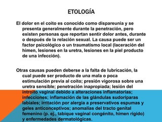 ETOLOGÍA
El dolor en el coito es conocido como dispareunia y se
   presenta generalmente durante la penetración, pero
   existen personas que reportan sentir dolor antes, durante
   o después de la relación sexual. La causa puede ser un
   factor psicológico o un traumatismo local (laceración del
   himen, lesiones en la uretra, lesiones en la piel producto
   de una infección).


Otras causas pueden deberse a la falta de lubricación, la
   cual puede ser producto de una mala o poca
   estimulación previa al coito; presión vigorosa sobre una
   uretra sensible; penetración inapropiada; lesión del
   introito vaginal debido a alteraciones inflamatorias;
   infecciones; inflamación de las glándulas sudoríparas
   labiales; irritación por alergia a preservativos espumas y
   geles anticonceptivos; anomalías del tracto genital
   femenino (p. ej., tabique vaginal congénito, himen rígido)
   y enfermedades dermatológicas.
 