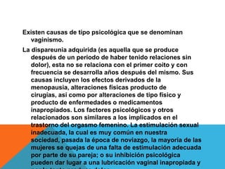 Existen causas de tipo psicológica que se denominan
  vaginismo.
La dispareunia adquirida (es aquella que se produce
   después de un periodo de haber tenido relaciones sin
   dolor), esta no se relaciona con el primer coito y con
   frecuencia se desarrolla años después del mismo. Sus
   causas incluyen los efectos derivados de la
   menopausia, alteraciones físicas producto de
   cirugías, así como por alteraciones de tipo físico y
   producto de enfermedades o medicamentos
   inapropiados. Los factores psicológicos y otros
   relacionados son similares a los implicados en el
   trastorno del orgasmo femenino. La estimulación sexual
   inadecuada, la cual es muy común en nuestra
   sociedad, pasada la época de noviazgo, la mayoría de las
   mujeres se quejas de una falta de estimulación adecuada
   por parte de su pareja; o su inhibición psicológica
   pueden dar lugar a una lubricación vaginal inapropiada y
 