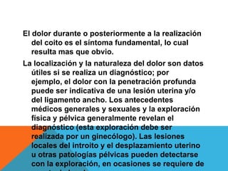 El dolor durante o posteriormente a la realización
   del coito es el síntoma fundamental, lo cual
   resulta mas que obvio.
La localización y la naturaleza del dolor son datos
  útiles si se realiza un diagnóstico; por
  ejemplo, el dolor con la penetración profunda
  puede ser indicativa de una lesión uterina y/o
  del ligamento ancho. Los antecedentes
  médicos generales y sexuales y la exploración
  física y pélvica generalmente revelan el
  diagnóstico (esta exploración debe ser
  realizada por un ginecólogo). Las lesiones
  locales del introito y el desplazamiento uterino
  u otras patologías pélvicas pueden detectarse
  con la exploración, en ocasiones se requiere de
 