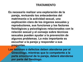 TRATAMIENTO

Es necesario realizar una exploración de la
  pareja, revisando los antecedentes del
  matrimonio o la actividad sexual, una
  explicación clara de los órganos sexuales y
  reproductores, sus funciones y los factores
  fisiológicos y psicológicos relacionados con la
  relación sexual y el consejo sobre técnicas
  sexuales pueden ayudar a la prevención de
  algunos problemas. Lo más importante es
  escuchar a la pareja y responder a sus
  preguntas.
Las lesiones o defectos deben atenderse por el
  Ginecólogo, mientras que lo competente a la
  parte emocional de la pareja, deberá atenderse
  por parte del Sexólogo.
 