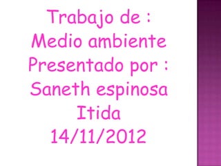 Trabajo de :
Medio ambiente
Presentado por :
Saneth espinosa
     Itida
  14/11/2012
 