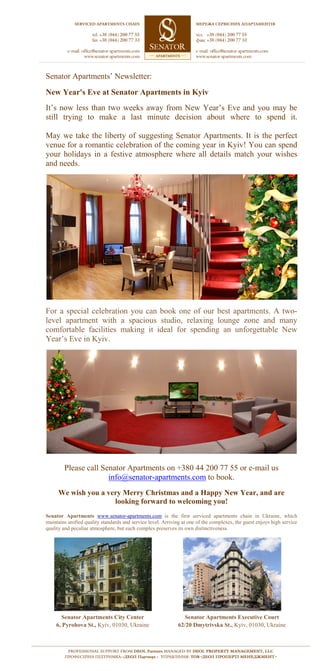 Senator Apartments’ Newsletter:
New Year's Eve at Senator Apartments in Kyiv
It’s now less than two weeks away from New Year’s Eve and you may be
still trying to make a last minute decision about where to spend it.

May we take the liberty of suggesting Senator Apartments. It is the perfect
venue for a romantic celebration of the coming year in Kyiv! You can spend
your holidays in a festive atmosphere where all details match your wishes
and needs.




For a special celebration you can book one of our best apartments. A two-
level apartment with a spacious studio, relaxing lounge zone and many
comfortable facilities making it ideal for spending an unforgettable New
Year’s Eve in Kyiv.




        Please call Senator Apartments on +380 44 200 77 55 or e-mail us
                      info@senator-apartments.com to book.
     We wish you a very Merry Christmas and a Happy New Year, and are
                     looking forward to welcoming you!
Senator Apartments www.senator-apartments.com is the first serviced apartments chain in Ukraine, which
maintains unified quality standards and service level. Arriving at one of the complexes, the guest enjoys high service
quality and peculiar atmosphere, but each complex preserves its own distinctiveness.




      Senator Apartments City Center                            Senator Apartments Executive Court
    6, Pyrohova St., Kyiv, 01030, Ukraine                     62/20 Dmytrivska St., Kyiv, 01030, Ukraine
 