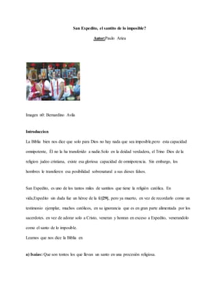 San Expedito, el santito de lo imposible?
Autor:Paulo Arieu
Imagen n0: Bernardino Avila
Introduccion
La Biblia bien nos dice que solo para Dios no hay nada que sea imposible,pero esta capacidad
omnipotente, Él no la ha transferido a nadie.Solo en la deidad verdadera, el Trino Dios de la
religion judeo cristiana, existe esa gloriosa capacidad de omnipotencia. Sin embargo, los
hombres le transfieren esa posibilidad sobrenatural a sus dioses falsos.
San Expedito, es uno de los tantos miles de santitos que tiene la religión católica. En
vida,Expedito sin duda fue un héroe de la fe[29], pero ya muerto, en vez de recordarlo como un
testimonio ejemplar, muchos católicos, en su ignorancia que es en gran parte alimentada por los
sacerdotes. en vez de adorar solo a Cristo, veneran y honran en exceso a Expedito, venerandolo
como el santo de lo imposible.
Leamos que nos dice la Biblia en
a) Isaías: Que son tontos los que llevan un santo en una procesión religiosa.
 