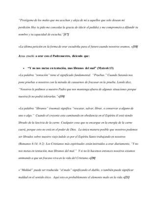 “Protégeme de los males que me acechan y aleja de mí a aquellos que solo desean mi
perdición Hoy te pido me concedas la gracia de (decir el pedido) y me comprometo a difundir tu
nombre y tu capacidad de escucha;”[17]
«La última petición en la forma de orar escudriña para el futuro cuando nosotros oramos, »[18]
Jesus enseñó a orar con el Padrenuestro, diciendo que:
 “Y no nos metas en tentación, mas líbranos del mal” (Mateo6:13)
«La palabra “tentación” tiene el significado fundamental. “Pruebas.” Cuando Satanás nos
pone pruebas a nosotros con la mirada de causarnos de fracasar en la prueba. Lenski dice,
“Nosotros le pedimos a nuestro Padre que nos mantenga afuera de algunas situaciones porque
nuestra fe no podrá tolerarlas.”»[19]
«La palabra “líbranos” (ruomai) significa “rescatar, salvar, librar, o conservar a alguno de
uno o algo.” Cuando el creyente esta caminando en obediencia en el Espíritu él está siendo
librado de la lascivia de la carne. Cualquier cosa que se encargue en la energía de la carne
caerá, porque esto no está en el poder de Dios. La única manera posible que nosotros podemos
ser librados sobre nuestro viejo índole es por el Espíritu Santo trabajando en nosotros
(Romanos 6:14; 8:2) Los Cristianos más espirituales están instruidos a orar diariamente, “Y no
nos metas en tentación, mas líbranos del mal.” Y si no lo hacemos entonces nosotros estamos
animando a que un fracaso viva en la vida del Cristiano.»[20]
«“Maldad” puede ser traducida “el malo” significando el diablo, o también puede significar
maldad en el sentido ético. Aquí esto es probablemente el elemento malo en la vida.»[21]
 