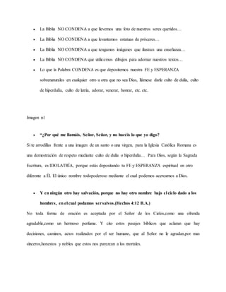  La Biblia NO CONDENA a que llevemos una foto de nuestros seres queridos…
 La Biblia NO CONDENA a que levantemos estatuas de próceres…
 La Biblia NO CONDENA a que tengamos imágenes que ilustran una enseñanza…
 La Biblia NO CONDENA que utilicemos dibujos para adornar nuestros textos…
 Lo que la Palabra CONDENA es que depositemos nuestra FE y ESPERANZA
sobrenaturales en cualquier otro u otra que no sea Dios, llámese darle culto de dulía, culto
de hiperdulía, culto de latría, adorar, venerar, honrar, etc. etc.
Imagen n1
 “¿Por qué me llamáis, Señor, Señor, y no hacéis lo que yo digo?
Si te arrodillas frente a una imagen de un santo o una virgen, para la Iglesia Católica Romana es
una demostración de respeto mediante culto de dulía o hiperdulía… Para Dios, según la Sagrada
Escritura, es IDOLATRÍA, porque estás depositando tu FE y ESPERANZA espiritual en otro
diferente a Él. El único nombre todopoderoso mediante el cual podemos acercarnos a Dios.
 Y en ningún otro hay salvación, porque no hay otro nombre bajo el cielo dado a los
hombres, en el cual podamos sersalvos.(Hechos 4:12 B.A.)
No toda forma de oración es aceptada por el Señor de los Cielos,como una ofrenda
agradable,como un hermoso perfume. Y cito estos pasajes bíblicos que aclaran que hay
decisiones, caminos, actos realizados por el ser humano, que al Señor no le agradan,por mas
sinceros,honestos y nobles que estos nos parezcan a los mortales.
 