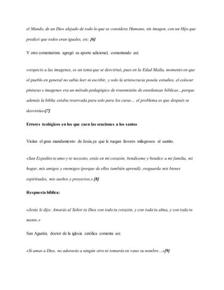 el Mundo, de un Dios alejado de todo lo que se considera Humano, sin imagen, con un Hijo que
predicó que todos eran iguales, etc. [6]
Y otro comentarista agregó su aporte adicional, comentando así:
«respecto a las imagenes, es un tema que se desvirtuó, pues en la Edad Media, momento en que
el pueblo en general no sabía leer ni escribir, y solo la aristocracia poseía estudios, el colocar
pinturas e imagenes era un método pedagógico de transmisión de enseñanzas bíblicas…porque
además la biblia estaba reservada para solo para los curas… el problema es que después se
desvirtúa»[7]
Errores teológicos en los que caen las oraciones a los santos
Violan el gran mandamiento de Jesús,ya que le ruegan favores milagrosos al santito.
«San Expedito te amo y te necesito, estás en mi corazón, bendíceme y bendice a mi familia, mi
hogar, mis amigos y enemigos (porque de ellos también aprendí) ,resguarda mis bienes
espirituales, mis sueños y proyectos,» [8]
Respuesta bíblica:
«Jesús le dijo: Amarás al Señor tu Dios con todo tu corazón, y con toda tu alma, y con toda tu
mente.»
San Agustin, doctor de la iglesia católica comenta asi:
«Si amas a Dios, no adorarás a ningún otro ni tomarás en vano su nombre…»[9]
 