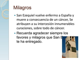 Milagros
 San Ezequiel vuelve enfermo a España y
  muere a consecuencia de un cáncer, Se
  atribuyen a su intercesión innumerables
  curaciones, sobre todo de cáncer.
 Recuerda agradecer siempre los
  favores y milagros que San Ezequiel
  te ha entregado.
 