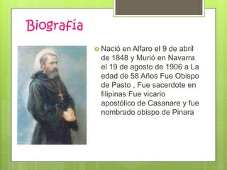 Biografía
             Nació  en Alfaro el 9 de abril
             de 1848 y Murió en Navarra
             el 19 de agosto de 1906 a La
             edad de 58 Años Fue Obispo
             de Pasto , Fue sacerdote en
             filipinas Fue vicario
             apostólico de Casanare y fue
             nombrado obispo de Pinara
 