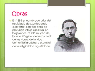 Obras
   En 1885 es nombrado prior del
    noviciado de Monteagudo
    (Navarra). Son tres años de
    profundo influjo espiritual en
    los jóvenes. Cuidó mucho de
    la vida litúrgica, del rezo coral
    de las Horas, de la vida
    comunitaria aspecto esencial
    de la religiosidad agustiniana .
 