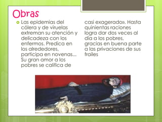 Obras
   Las epidemias del         casi exagerado». Hasta
    cólera y de viruelas      quinientas raciones
    extreman su atención y    logra dar dos veces al
    delicadeza con los        día a los pobres,
    enfermos. Predica en      gracias en buena parte
    los alrededores,          a las privaciones de sus
    participa en novenas...   frailes
    Su gran amor a los
    pobres se califica de
 