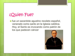 ¿Quien Fue?
 fueun sacerdote agustino recoleto español,
 venerado como santo en la Iglesia católica.
 Hoy, el Santo es invocando como patrón de
 los que padecen cáncer
 