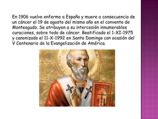 En 1906 vuelve enfermo a España y muere a consecuencia de
un cáncer el 19 de agosto del mismo año en el convento de
Monteagudo. Se atribuyen a su intercesión innumerables
curaciones, sobre todo de cáncer. Beatificado el 1-XI-1975
y canonizado el 11-X-1992 en Santo Domingo con ocasión del
V Centenario de la Evangelización de América.
 