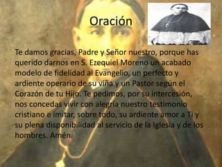 Oración

Te damos gracias, Padre y Señor nuestro, porque has
querido darnos en S. Ezequiel Moreno un acabado
modelo de fidelidad al Evangelio, un perfecto y
ardiente operario de su viña y un Pastor según el
Corazón de tu Hijo. Te pedimos, por su intercesión,
nos concedas vivir con alegría nuestro testimonio
cristiano e imitar, sobre todo, su ardiente amor a Ti y
su plena disponibilidad al servicio de la Iglesia y de los
hombres. Amén.
 