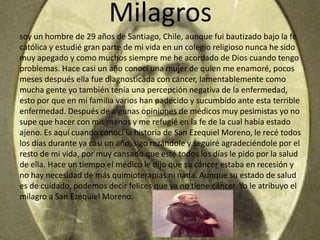 Milagros
soy un hombre de 29 años de Santiago, Chile, aunque fui bautizado bajo la fe
católica y estudié gran parte de mi vida en un colegio religioso nunca he sido
muy apegado y como muchos siempre me he acordado de Dios cuando tengo
problemas. Hace casi un año conocí una mujer de quien me enamoré, pocos
meses después ella fue diagnosticada con cáncer, lamentablemente como
mucha gente yo también tenía una percepción negativa de la enfermedad,
esto por que en mi familia varios han padecido y sucumbido ante esta terrible
enfermedad. Después de algunas opiniones de médicos muy pesimistas yo no
supe que hacer con mis manos y me refugié en la fe de la cual había estado
ajeno. Es aquí cuando conocí la historia de San Ezequiel Moreno, le recé todos
los días durante ya casi un año, sigo rezándole y seguiré agradeciéndole por el
resto de mi vida, por muy cansado que esté todos los días le pido por la salud
de ella. Hace un tiempo el médico le dijo que su cáncer estaba en recesión y
no hay necesidad de más quimioterapias ni nada. Aunque su estado de salud
es de cuidado, podemos decir felices que ya no tiene cáncer. Yo le atribuyo el
milagro a San Ezequiel Moreno.
 