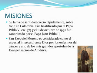 MISIONES
 Su fama de santidad creció rápidamente, sobre
  todo en Colombia. Fue beatificado por el Papa
  Pablo VI en 1975 y el 11 de octubre de 1992 fue
  canonizado por el Papa Juan Pablo II.
 San Ezequiel Moreno es considerado como el
  especial intercesor ante Dios por los enfermos del
  cáncer y uno de los más grandes apóstoles de la
  Evangelización de América.
 