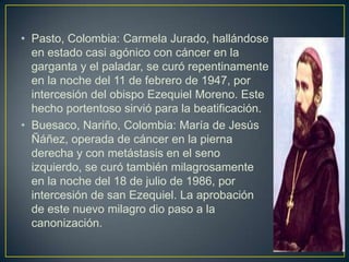 • Pasto, Colombia: Carmela Jurado, hallándose
  en estado casi agónico con cáncer en la
  garganta y el paladar, se curó repentinamente
  en la noche del 11 de febrero de 1947, por
  intercesión del obispo Ezequiel Moreno. Este
  hecho portentoso sirvió para la beatificación.
• Buesaco, Nariño, Colombia: María de Jesús
  Ñáñez, operada de cáncer en la pierna
  derecha y con metástasis en el seno
  izquierdo, se curó también milagrosamente
  en la noche del 18 de julio de 1986, por
  intercesión de san Ezequiel. La aprobación
  de este nuevo milagro dio paso a la
  canonización.
 