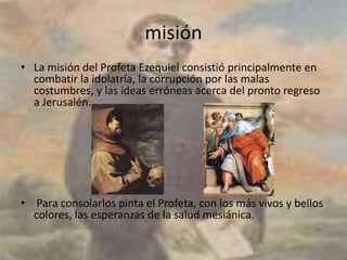 misión
• La misión del Profeta Ezequiel consistió principalmente en
  combatir la idolatría, la corrupción por las malas
  costumbres, y las ideas erróneas acerca del pronto regreso
  a Jerusalén.




• Para consolarlos pinta el Profeta, con los más vivos y bellos
  colores, las esperanzas de la salud mesiánica.
 