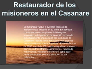 En Colombia vuelve a avivarse el rescoldo
misionero que anidaba en su alma. En perfecta
consonancia con los planes del delegado
apostólico y del gobierno de la nación emprende
inmediatamente una correría por los Llanos de
Casanare, “donde tanto trabajaron y tan gloriosa
memoria dejaron nuestros padres”. Entre diciembre
de 1890 y abril de 1891 recorre aquellas inmensas
planicies administrando sacramentos, regulando
matrimonios, visitando enfermos y, sobre todo,
tomando apuntes sobre la situación de sus
habitantes.
 