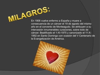 En 1906 vuelve enfermo a España y muere a
consecuencia de un cáncer el 19 de agosto del mismo
año en el convento de Monteagudo. Se atribuyen a su
intercesión innumerables curaciones, sobre todo de
cáncer. Beatificado el 1-XI-1975 y canonizado el 11-X-
1992 en Santo Domingo con ocasión del V Centenario de
la Evangelización de América.
 