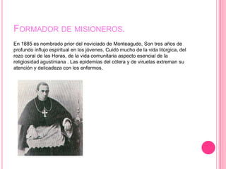 FORMADOR DE MISIONEROS.
En 1885 es nombrado prior del noviciado de Monteagudo, Son tres años de
profundo influjo espiritual en los jóvenes. Cuidó mucho de la vida litúrgica, del
rezo coral de las Horas, de la vida comunitaria aspecto esencial de la
religiosidad agustiniana . Las epidemias del cólera y de viruelas extreman su
atención y delicadeza con los enfermos.
 