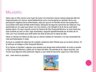 MILAGRO.
Hace casi un año conocí una mujer de quien me enamoré, pocos meses después ella fue
diagnosticada con cáncer, lamentablemente como mucha gente yo también tenía una
percepción negativa de la enfermedad, esto por que en mi familia varios han padecido y
sucumbido ante esta terrible enfermedad. Después de algunas opiniones de médicos muy
pesimistas yo no supe que hacer con mis manos y me refugié en la fe de la cual había
estado ajeno. Es aquí cuando conocí la historia de San Ezequiel Moreno, le recé todos los
días durante ya casi un año, sigo rezándole y seguiré agradeciéndole por el resto de mi
vida, por muy cansado que esté todos los días le pido por la salud de ella.
Hace un tiempo el médico le dijo que su cáncer estaba en recesión y no hay necesidad de
más quimioterapias ni nada.
Aunque su estado de salud es de cuidado, podemos decir felices que ya no tiene cáncer. Yo
le atribuyo el milagro a San Ezequiel Moreno.
Si tú tienes un familiar o alguien que quieres que tenga esta enfermedad, te invito a rezarle
a San Ezequiel Moreno y pedir por la salud de ellos. No pierdas la fe, sigue rezando, por
mucho que algunos días parezcan negros y que nadie te escucha, sigue con más fuerza
aún, este santo te ayudará   .
 