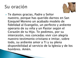    Te damos gracias, Padre y Señor
    nuestro, porque has querido darnos en San
    Ezequiel Moreno un acabado modelo de
    fidelidad al Evangelio, un perfecto y ardiente
    operario de su viña y un Pastor según el
    Corazón de tu Hijo. Te pedimos, por su
    intercesión, nos concedas vivir con alegría
    nuestro testimonio cristiano e imitar, sobre
    todo, su ardiente amor a Ti y su plena
    disponibilidad al servicio de la Iglesia y de los
    hombres. Amén.
 