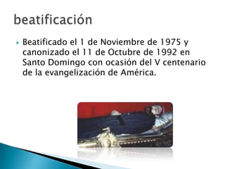   Beatificado el 1 de Noviembre de 1975 y
    canonizado el 11 de Octubre de 1992 en
    Santo Domingo con ocasión del V centenario
    de la evangelización de América.
 