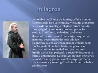 un hombre de 29 años de Santiago, Chile, aunque
fue bautizado bajo la fe católica y estudió gran parte
de su vida en un colegio religioso nunca ha sido
muy apegado y como muchos siempre se ha
acordado de Dios cuando tiene problemas.
Hace casi un año conoció una mujer de quien se
enamoró, pocos meses después ella fue
diagnosticada con cáncer, lamentablemente como
mucha gente él también tenía una percepción
negativa de la enfermedad, eso por que en su
familia varios han padecido y sucumbido ante esta
terrible enfermedad. Después de algunas opiniones
de médicos muy pesimistas él no supe que hacer
con sus manos y se refugió en la fe de la cual había
estado ajeno
 