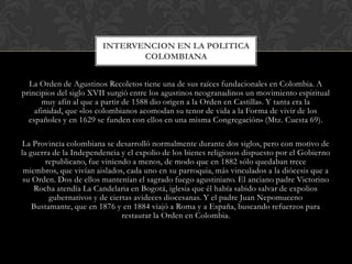 INTERVENCION EN LA POLITICA
                               COLOMBIANA


  La Orden de Agustinos Recoletos tiene una de sus raíces fundacionales en Colombia. A
principios del siglo XVII surgió entre los agustinos neogranadinos un movimiento espiritual
      muy afín al que a partir de 1588 dio origen a la Orden en Castilla». Y tanta era la
    afinidad, que «los colombianos acomodan su tenor de vida a la Forma de vivir de los
  españoles y en 1629 se funden con ellos en una misma Congregación» (Mtz. Cuesta 69).

La Provincia colombiana se desarrolló normalmente durante dos siglos, pero con motivo de
la guerra de la Independencia y el expolio de los bienes religiosos dispuesto por el Gobierno
       republicano, fue viniendo a menos, de modo que en 1882 sólo quedaban trece
 miembros, que vivían aislados, cada uno en su parroquia, más vinculados a la diócesis que a
 su Orden. Dos de ellos mantenían el sagrado fuego agustiniano. El anciano padre Victorino
    Rocha atendía La Candelaria en Bogotá, iglesia que él había sabido salvar de expolios
         gubernativos y de ciertas avideces diocesanas. Y el padre Juan Nepomuceno
    Bustamante, que en 1876 y en 1884 viajó a Roma y a España, buscando refuerzos para
                               restaurar la Orden en Colombia.
 