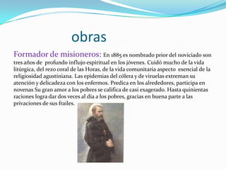 obras
Formador de misioneros: En 1885 es nombrado prior del noviciado son
tres años de profundo influjo espiritual en los jóvenes. Cuidó mucho de la vida
litúrgica, del rezo coral de las Horas, de la vida comunitaria aspecto esencial de la
religiosidad agustiniana. Las epidemias del cólera y de viruelas extreman su
atención y delicadeza con los enfermos. Predica en los alrededores, participa en
novenas Su gran amor a los pobres se califica de casi exagerado. Hasta quinientas
raciones logra dar dos veces al día a los pobres, gracias en buena parte a las
privaciones de sus frailes.
 
