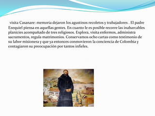 visita Casanare: memoria dejaron los agustinos recoletos y trabajadores . El padre
Ezequiel piensa en aquellas gentes. En cuanto le es posible recorre las inabarcables
planicies acompañado de tres religiosos. Explora, visita enfermos, administra
sacramentos, regula matrimonios. Conservamos ocho cartas como testimonio de
su labor misionera y que ya entonces conmovieron la conciencia de Colombia y
contagiaron su preocupación por tantos infieles.
 