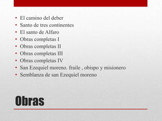 •   El camino del deber
•   Santo de tres continentes
•   El santo de Alfaro
•   Obras completas I
•   Obras completas II
•   Obras completas III
•   Obras completas IV
•   San Ezequiel moreno. fraile , obispo y misionero
•   Semblanza de san Ezequiel moreno




Obras
 