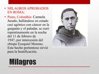 • MILAGROS APROBADOS
  EN ROMA:
• Pasto, Colombia: Carmela
  Jurado, hallándose en estado
  casi agónico con cáncer en la
  garganta y el paladar, se curó
  repentinamente en la noche
  del 11 de febrero de
  1947, por intercesión del
  obispo Ezequiel Moreno.
  Este hecho portentoso sirvió
  para la beatificación.


   Milagros
 
