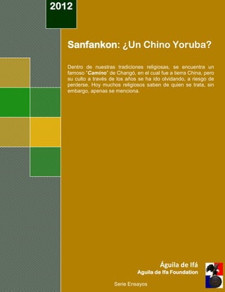 2012



   Sanfankon: ¿Un Chino Yoruba?

   Dentro de nuestras tradiciones religiosas, se encuentra un
   famoso “Camino” de Changó, en el cual fue a tierra China, pero
   su culto a través de los años se ha ido olvidando, a riesgo de
   perderse. Hoy muchos religiosos saben de quien se trata, sin
   embargo, apenas se menciona.




                                          Águila de Ifá
                                Aguila de Ifa Foundation

                      Serie Ensayos
 