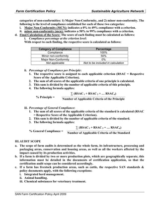 Farm Certification Policy                                                 Sustainable Agriculture Network


   categories of non-conformities: 1) Major Non-Conformity, and 2) minor non-conformity. The
   following is the level of compliance established for each of these two categories:
   i. Major Non-Conformity (MCN): indicates a 0% to 49% compliance with a criterion.
   ii. minor non-conformity (mcn): indicates a 50% to 99% compliance with a criterion.
d. Final Calculation of the Score: The score of each finding must be calculated as follows:
       i. Compliance percentage at the criterion level:
       With respect to each finding, the respective score is calculated as follows:

                  Category of Compliance                                  Percentage
                        Compliance                                            100%
                    Minor non-conformity                                       50%
                   Major Non-Conformity                                         0%
                       Not applicable                           Not to be included in calculation

       ii. Percentage of Compliance per Principle:
           1. The respective score is assigned to each applicable criterion (RSAC = Respective
              Score of the Applicable Criterion).
           2. The sum of all scores of the applicable criteria of one principle is calculated.
           3. This sum is divided by the number of applicable criteria of this principle.
           4. The following formula applies:
                                                ∑ (RSAC 1 + RSAC 2 + … RSACn)
                                    __________________________________________________________________________________
                % Principle =
                                     Number of Applicable Criteria of the Principle

       iii. Percentage of General Compliance:
            1. The sum of all scores of the applicable criteria of the standard is calculated (RSAC
               = Respective Score of the Applicable Criterion).
            2. This sum is divided by the number of applicable criteria of the standard.
            3. The following formula applies:
                                                      ∑ (RSAC 1 + RSAC 2 + … RSACn)
                                           __________________________________________________________________________________
           % General Compliance =
                                           Number of Applicable Criteria of the Standard

III. AUDIT SCOPE
a. The scope of farm audits is determined as the whole farm, its infrastructure, processing and
     packaging areas, conservation and housing areas, as well as all the workers affected by the
     impact caused by its production activities.
b. If a farm is divided by two or more production plots, which are geographically separate, this
     information must be detailed in the documents of certification application, so that the
     certification audit scope can be considered accordingly.
c. If a farm has livestock production areas, such as cattle, the respective SAN standards &
     policy documents apply, with the following exceptions:
     i. Integrated herd management.
     ii. Animal handling.
     iii. Chemical substances for veterinary treatment.



SAN Farm Certification Policy April 2009
 