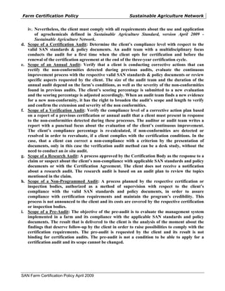 Farm Certification Policy                                  Sustainable Agriculture Network


     iv. Nevertheless, the client must comply with all requirements about the use and application
         of agrochemicals defined in Sustainable Agriculture Standard, version April 2009 -
         Sustainable Agriculture Network.
d.   Scope of a Certification Audit: Determine the client’s compliance level with respect to the
     valid SAN standards & policy documents. An audit team with a multidisciplinary focus
     conducts the audit for a first time when the client opts for certification and before the
     renewal of the certification agreement at the end of the three-year certification cycle.
e.   Scope of an Annual Audit: Verify that a client is conducting corrective actions that can
     rectify the non-conformities detected during previous audits, evaluate the continuous
     improvement process with the respective valid SAN standards & policy documents or review
     specific aspects requested by the client. The size of the audit team and the duration of the
     annual audit depend on the farm’s conditions, as well as the severity of the non-conformities
     found in previous audits. The client’s scoring percentage is submitted to a new evaluation
     and the scoring percentage is adjusted accordingly. When an audit team finds a new evidence
     for a new non-conformity, it has the right to broaden the audit’s scope and length to verify
     and confirm the extension and severity of the non conformities.
f.   Scope of a Verification Audit: Verify the compliance level of a corrective action plan based
     on a report of a previous certification or annual audit that a client must present in response
     to the non-conformities detected during these processes. The auditor or audit team writes a
     report with a punctual focus about the evaluation of the client’s continuous improvement.
     The client’s compliance percentage is re-calculated, if non-conformities are detected or
     resolved in order to reevaluate, if a client complies with the certification conditions. In the
     case, that a client can correct a non-compliance with a criterion by the presentation of
     documents, only in this case the verification audit method can be a desk study, without the
     need to conduct an in situ audit.
g.   Scope of a Research Audit: A process approved by the Certification Body as the response to a
     claim or suspect about the client’s non-compliance with applicable SAN standards and policy
     documents or with the Certification Agreement. The client does not receive a notification
     about a research audit. The research audit is based on an audit plan to review the topics
     mentioned in the claim.
h.   Scope of a Non-Programmed Audit: A process planned by the respective certification or
     inspection bodies, authorized as a method of supervision with respect to the client’s
     compliance with the valid SAN standards and policy documents, in order to assure
     compliance with certification requirements and maintain the program’s credibility. This
     process is not announced to the client and its costs are covered by the respective certification
     or inspection bodies.
i.   Scope of a Pre-Audit: The objective of the pre-audit is to evaluate the management system
     implemented in a farm and its compliance with the applicable SAN standards and policy
     documents. The result that is delivered to the client is the analysis of the moment about the
     findings that deserve follow-up by the client in order to raise possibilities to comply with the
     certification requirements. The pre-audit is requested by the client and its result is not
     binding for certification audits. The pre-audit is not a condition to be able to apply for a
     certification audit and its scope cannot be changed.




SAN Farm Certification Policy April 2009
 