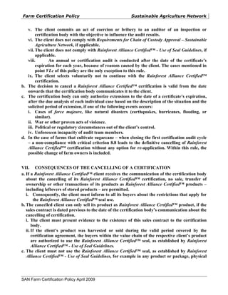 Farm Certification Policy                                  Sustainable Agriculture Network


   v. The client commits an act of coercion or bribery to an auditor of an inspection or
        certification body with the objective to influence the audit results.
   vi. The client does not comply with Requirements for Chain of Custody Approval – Sustainable
        Agriculture Network, if applicable.
   vii. The client does not comply with Rainforest Alliance Certified™ - Use of Seal Guidelines, if
        applicable.
   viii.        An annual or certification audit is conducted after the date of the certificate’s
        expiration for each year, because of reasons caused by the client. The cases mentioned in
        point VI.c of this policy are the only exception to this rule.
   ix. The client selects voluntarily not to continue with the Rainforest Alliance Certified™
        certification.
b. The decision to cancel a Rainforest Alliance Certified™ certification is valid from the date
   onwards that the certification body communicates it to the client.
c. The certification body can only authorize extensions to the date of a certificate’s expiration,
   after the due analysis of each individual case based on the description of the situation and the
   solicited period of extension, if one of the following events occurs:
   i. Cases of force majeure, like natural disasters (earthquakes, hurricanes, flooding, or
        similar).
   ii. War or other proven acts of violence.
   iii. Political or regulatory circumstances out of the client’s control.
   iv. Unforeseen incapacity of audit team members.
d. In the case of farms that cultivate sugarcane – when closing the first certification audit cycle
   – a non-compliance with critical criterion 8.8 leads to the definitive cancelling of Rainforest
   Alliance Certified™ certification without any option for re-application. Within this rule, the
   possible change of farm owners is included.


VII. CONSEQUENCES OF THE CANCELLING OF A CERTIFICATION
a. If a Rainforest Alliance Certified™ client receives the communication of the certification body
   about the cancelling of its Rainforest Alliance Certified™ certification, no sale, transfer of
   ownership or other transactions of its products as Rainforest Alliance Certified™ products –
   including leftovers of stored products – are permitted.
   i. Consequently, the client must inform to all its buyers about the restrictions that apply for
        the Rainforest Alliance Certified™ seal use.
b. The cancelled client can only sell its product as Rainforest Alliance Certified™ product, if the
   sales contract is dated previous to the date of the certification body’s communication about the
   cancelling of certification.
   i. The client must present evidence to the existence of this sales contract to the certification
       body.
   ii. If the client’s product was harvested or sold during the valid period covered by the
       certification agreement, the buyers within the value chain of the respective client’s product
       are authorized to use the Rainforest Alliance Certified™ seal, as established by Rainforest
       Alliance Certified™ - Use of Seal Guidelines.
c. The client must not use the Rainforest Alliance Certified™ seal, as established by Rainforest
   Alliance Certified™ - Use of Seal Guidelines, for example in any product or package, physical




SAN Farm Certification Policy April 2009
 