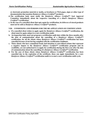Farm Certification Policy                                    Sustainable Agriculture Network


   or electronic promotion material or media, as brochures or Web pages, signs or other type of
   documentation that mention Rainforest Alliance Certified™ products.
d. The certification body must notify the Rainforest Alliance Certified™ Seal Approval
   Committee immediately about the respective cancelling of a client’s Rainforest Alliance
   Certified™ certification.
e. In the case of a cancelled client that opts again for certification, its leftovers of stored products
   must not be sold as Rainforest Alliance Certified™ products.

VIII. CONDITIONS AND PERIODS FOR THE RE-APPLICATION OF CERTIFICATION
a. If a cancelled client wishes to apply again for Rainforest Alliance Certified™ certification, the
   client must be again subject to a new certification audit.
b. An inspection body must not program a certification audit date within the three months after
   the date of communication about the cancelling of a Rainforest Alliance Certified™
   certification, for all the clients whose Rainforest Alliance Certified™ certification has been
   cancelled because of not having complied with the certification conditions.
c. Those clients who have committed fraud, bad intention or non-ethical actions that represent
   a negative impact to the Rainforest Alliance Certified™ certification program and its
   credibility, are not authorized to re-apply for certification during the first year after the date
   of communication about the cancelling of a Rainforest Alliance Certified™ certification.
d. For the case of those clients whose Rainforest Alliance Certified™ certification has been
   cancelled due to the expiration of the certificate, these can apply immediately for a new
   Rainforest Alliance Certified™ certification audit to re-start a new certification audit cycle.




SAN Farm Certification Policy April 2009
 