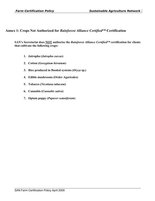 Farm Certification Policy                               Sustainable Agriculture Network




Annex 1: Crops Not Authorized for Rainforest Alliance Certified™ Certification


     SAN’s Secretariat does NOT authorize the Rainforest Alliance Certified™ certification for clients
     that cultivate the following crops:


            1. Jatropha (Jatropha curcas)

            2. Cotton (Gossypium hirsutum)

            3. Rice produced in flooded systems (Oryza sp.)

            4. Edible mushrooms (Order Agaricales)

            5. Tobacco (Nicotiana tabacum)

            6. Cannabis (Cannabis sativa)

            7. Opium poppy (Papaver somniferum)




     SAN Farm Certification Policy April 2009
 