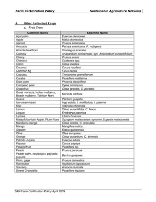 Farm Certification Policy                                  Sustainable Agriculture Network



4.     Other Authorized Crops
       a. Fruit Trees
          Common Name                                      Scientific Name
 Açaí palm                            Euterpe oleraceae
 Apple                                Malus domestica
 Apricot                              Prunus armeniaca
 Avocado                              Persea americana, P. nubigena
 Azarole hawthorn                     Crataegus azarolus
 Cashew                               Anacardium occidentale; syn. Anacardium curatellifolium
 Cherry                               Prunus avium
 Chestnut                             Castanea spp.
 Citron                               Citrus medica
 Coconut                              Cocos nucifera
 Common fig                           Ficus carica
 Cupuaçu                              Theobroma grandiflorum
 Curaba                               Passiflora mallisima
 Date palm                            Phoenix dactylifera
 European pear                        Pyrus communis
 Grapefruit                           Citrus grandis, C. paradisi
 Great morinda, Indian mulberry,
                                      Morinda citrifolia
 Beach mulberry, Tahitian Noni
 Guava                                Psidium guajaba
 Ice-cream-bean                       Inga edulis, I. mollifoliola, I. paterno
 Kiwi                                 Actinidia chinensis
 Lemon                                Citrus aurantifolia, C. limon
 Loquat                               Eriobotrya japonica
 Lychee                               Litchi chinensis
 Malay/Mountain Apple, Plum Rose      Syzygium malaccense; synonim Eugenia malaccensis
 Mandarin orange                      Citrus nobilis, C. reticulata
 Mango                                Mangifera indica
 Oilpalm                              Elaeis guineensis
 Olive                                Olea europaea
 Orange                               Citrus aurantium, C. sinensis
 Palmito Juçara                       Euterpe edulis
 Papaya                               Carica papaya
 Passionfruit                         Passiflora sp.
 Peach                                Prunus persicae
 Peach-palm, peyibay(e), pejivalle,
                                      Bactris gasipaes
 pupuña
 Plum, gage                           Prunus domestica
 Rambutan                             Nephelium lappaceum
 Soursop                              Annona muricata
 Sweet Granadilla                     Passiflora ligularis




SAN Farm Certification Policy April 2009
 