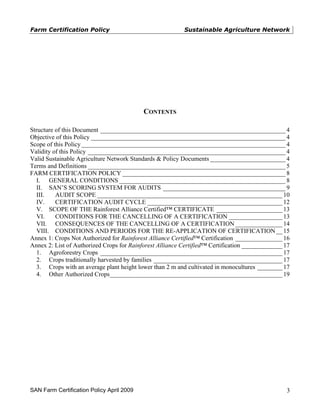 Farm Certification Policy                                 Sustainable Agriculture Network




                                           CONTENTS

Structure of this Document ___________________________________________________________ 4
Objective of this Policy ______________________________________________________________ 4
Scope of this Policy _________________________________________________________________ 4
Validity of this Policy _______________________________________________________________ 4
Valid Sustainable Agriculture Network Standards & Policy Documents ________________________ 4
Terms and Definitions _______________________________________________________________ 5
FARM CERTIFICATION POLICY ____________________________________________________ 8
  I. GENERAL CONDITIONS _____________________________________________________ 8
  II. SAN’S SCORING SYSTEM FOR AUDITS _______________________________________ 9
  III.    AUDIT SCOPE ___________________________________________________________ 10
  IV.     CERTIFICATION AUDIT CYCLE ___________________________________________ 12
  V. SCOPE OF THE Rainforest Alliance Certified™ CERTIFICATE _____________________ 13
  VI.     CONDITIONS FOR THE CANCELLING OF A CERTIFICATION _________________ 13
  VII. CONSEQUENCES OF THE CANCELLING OF A CERTIFICATION _______________ 14
  VIII. CONDITIONS AND PERIODS FOR THE RE-APPLICATION OF CERTIFICATION __ 15
Annex 1: Crops Not Authorized for Rainforest Alliance Certified™ Certification _______________ 16
Annex 2: List of Authorized Crops for Rainforest Alliance Certified™ Certification _____________ 17
  1. Agroforestry Crops __________________________________________________________ 17
  2. Crops traditionally harvested by families _________________________________________ 17
  3. Crops with an average plant height lower than 2 m and cultivated in monocultures ________ 17
  4. Other Authorized Crops_______________________________________________________ 19




SAN Farm Certification Policy April 2009                                                         3
 