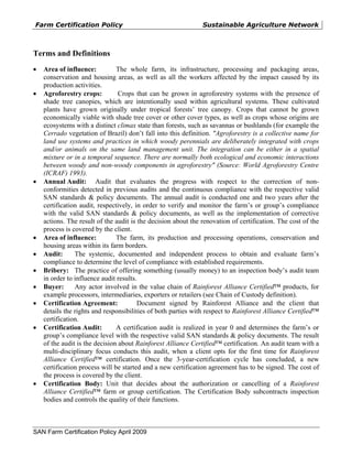Farm Certification Policy                                      Sustainable Agriculture Network



Terms and Definitions
•   Area of influence:          The whole farm, its infrastructure, processing and packaging areas,
    conservation and housing areas, as well as all the workers affected by the impact caused by its
    production activities.
•   Agroforestry crops:          Crops that can be grown in agroforestry systems with the presence of
    shade tree canopies, which are intentionally used within agricultural systems. These cultivated
    plants have grown originally under tropical forests’ tree canopy. Crops that cannot be grown
    economically viable with shade tree cover or other cover types, as well as crops whose origins are
    ecosystems with a distinct climax state than forests, such as savannas or bushlands (for example the
    Cerrado vegetation of Brazil) don’t fall into this definition. "Agroforestry is a collective name for
    land use systems and practices in which woody perennials are deliberately integrated with crops
    and/or animals on the same land management unit. The integration can be either in a spatial
    mixture or in a temporal sequence. There are normally both ecological and economic interactions
    between woody and non-woody components in agroforestry" (Source: World Agroforestry Centre
    (ICRAF) 1993).
•   Annual Audit: Audit that evaluates the progress with respect to the correction of non-
    conformities detected in previous audits and the continuous compliance with the respective valid
    SAN standards & policy documents. The annual audit is conducted one and two years after the
    certification audit, respectively, in order to verify and monitor the farm’s or group’s compliance
    with the valid SAN standards & policy documents, as well as the implementation of corrective
    actions. The result of the audit is the decision about the renovation of certification. The cost of the
    process is covered by the client.
•   Area of influence:          The farm, its production and processing operations, conservation and
    housing areas within its farm borders.
•   Audit:      The systemic, documented and independent process to obtain and evaluate farm’s
    compliance to determine the level of compliance with established requirements.
•   Bribery: The practice of offering something (usually money) to an inspection body’s audit team
    in order to influence audit results.
•   Buyer:      Any actor involved in the value chain of Rainforest Alliance Certified™ products, for
    example processors, intermediaries, exporters or retailers (see Chain of Custody definition).
•   Certification Agreement:            Document signed by Rainforest Alliance and the client that
    details the rights and responsibilities of both parties with respect to Rainforest Alliance Certified™
    certification.
•   Certification Audit:        A certification audit is realized in year 0 and determines the farm’s or
    group’s compliance level with the respective valid SAN standards & policy documents. The result
    of the audit is the decision about Rainforest Alliance Certified™ certification. An audit team with a
    multi-disciplinary focus conducts this audit, when a client opts for the first time for Rainforest
    Alliance Certified™ certification. Once the 3-year-certification cycle has concluded, a new
    certification process will be started and a new certification agreement has to be signed. The cost of
    the process is covered by the client.
•   Certification Body: Unit that decides about the authorization or cancelling of a Rainforest
    Alliance Certified™ farm or group certification. The Certification Body subcontracts inspection
    bodies and controls the quality of their functions.



SAN Farm Certification Policy April 2009
 