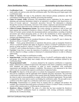 Farm Certification Policy                                       Sustainable Agriculture Network


•   Certification Cycle:         A period of three years that begins with a certification audit and includes
    yearly audits one and two years after this certification audit. The following cycle begins again with
    a certification audit.
•   Chain of Custody: All steps in the production chain between primary production and final
    consumption (including growing, handling, processing and retailing).
•   Chain of Custody Audit: Systematic and independent process undertaken for the purpose of
    obtaining and assessing information related to an operation’s compliance with Requirements for
    Chain of Custody Approval – Sustainable Agriculture Network. The information is obtained
    through the revision of documents, interviews with workers, employees and interested individuals
    or groups, and the observation of the conditions and activities of the audited infrastructure.
•   Chain of Custody Management System: The system whereby an operation is able to trace and
    keep separate the movement of Rainforest Alliance Certified™ products across its facilities. The
    Chain of Custody system includes the documented policies and procedures, recording of product
    movements and critical processing points, as well as the mechanisms to ensure segregation of
    Rainforest Alliance Certified™ products during the receiving, handling, storage, processing,
    clearance and shipping processes.
•   Certified Client: A client can be considered Rainforest Alliance Certified™, once it obtains the
    Rainforest Alliance Certified™ certification.
•   Client:      Farms, group administrators or operations that process, pack or manipulate Rainforest
    Alliance Certified™ products that apply for Rainforest Alliance Certified™ certification or are in
    process of being Rainforest Alliance Certified™. A client can be considered Rainforest Alliance
    Certified™, once it obtains the Rainforest Alliance Certified™ certificate.
•   Coercion: Using force to cause the imposition of conditions to an inspection body’s audit team
    with the objective to oblige a conduct or dismissal of a determined behavior in order to influence
    audit results.
•   Farm:        The unit subject to certification or audits.
•   Inspection body: Unit that conducts Rainforest Alliance Certified™ certification audits for farms
    and groups. An Inspection Body must comply with the sub-contract conditions defined by the
    Certification Body.
•   Non-programmed Audit:               A process planned by the respective certification or inspection
    bodies, authorized as a method of supervision with respect to the client’s compliance with the valid
    SAN standards and policy documents, in order to assure compliance with certification
    requirements and maintain the program’s credibility. This process is not announced to the client
    and its costs are covered by the respective certification or inspection bodies.
•   Pre-audit: The objective of the pre-audit is to evaluate the management system implemented in a
    farm and its compliance with the applicable SAN standards and policy documents. The result that
    is delivered to the client is the analysis of the moment about the findings that deserve follow-up by
    the client in order to raise possibilities to comply with the certification requirements. The pre-audit
    is requested by the client and its result is not binding for certification audits. The pre-audit is not a
    condition to be able to apply for a certification audit and its scope cannot be changed.
•   Processing: Transformation of a product from its original state to a different end product; for
    example, juice extraction from fruits grown on Rainforest Alliance Certified™ farms, or mixture of
    various coffee varieties prior to or following the roasting process.
•   Rainforest Alliance Certified™: The status of a farm that has been awarded the Rainforest
    Alliance Certified™ certification based on compliance with existing certification conditions
    defined by the Certification Body.


SAN Farm Certification Policy April 2009
 