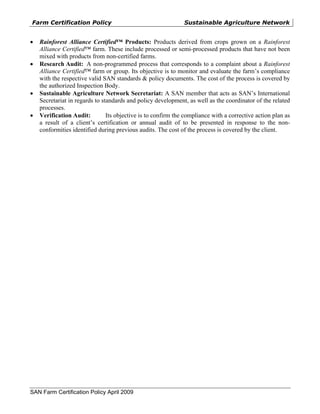 Farm Certification Policy                                      Sustainable Agriculture Network


•   Rainforest Alliance Certified™ Products: Products derived from crops grown on a Rainforest
    Alliance Certified™ farm. These include processed or semi-processed products that have not been
    mixed with products from non-certified farms.
•   Research Audit: A non-programmed process that corresponds to a complaint about a Rainforest
    Alliance Certified™ farm or group. Its objective is to monitor and evaluate the farm’s compliance
    with the respective valid SAN standards & policy documents. The cost of the process is covered by
    the authorized Inspection Body.
•   Sustainable Agriculture Network Secretariat: A SAN member that acts as SAN’s International
    Secretariat in regards to standards and policy development, as well as the coordinator of the related
    processes.
•   Verification Audit:         Its objective is to confirm the compliance with a corrective action plan as
    a result of a client’s certification or annual audit of to be presented in response to the non-
    conformities identified during previous audits. The cost of the process is covered by the client.




SAN Farm Certification Policy April 2009
 
