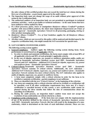Farm Certification Policy                                  Sustainable Agriculture Network


     the sales volume of this certified product does not exceed the total harvest volume during the
     first year of certification – as previously approved in the audit report.
h.   The inspection body must not change the scope of an audit without prior approval of this
     action by the Certification Body.
i.   The authorized auditors of an inspection body are not permitted to participate in technical
     assistance activities – such as pre-audits or technical assistance – in the same farms that have
     been audited or will be audited by them.
j.   If a client processes, packs, stores or manipulates Rainforest Alliance Certified™ products
     together with non-certified products, the client must implement Requirements for Chain of
     Custody Approval – Sustainable Agriculture Network in all processing, packaging, storing or
     other product managing units.
k.   Rainforest Alliance Certified™ - Use of Seal Guidelines applies for all Rainforest Alliance
     Certified™ clients.
l.   All other cases, which are not covered by this policy will be analyzed and decided upon by the
     respective certification body, who might consult the SAN secretariat for special cases.

II. SAN’S SCORING SYSTEM FOR AUDITS
The following scoring system applies:
a. General Compliance: Auditors apply the following scoring system during farm. Farm
    performance is scored based on all applicable criteria.
    i. In order to obtain and maintain certification, the farms must comply with at least 80% of
         all applicable criteria and 50% of each principle’s applicable criteria.
    ii. In the case of oilpalm, sugarcane, soy, peanut or sunflower plantation audits, audits are
         based on Sustainable Agriculture Standard, version April 2009 - Sustainable Agriculture
         Network and SAN Addendum – Additional SAN Criteria for oilpalm, sugarcane, soy, peanut
         and sunflower farms - Sustainable Agriculture Network.
b. Critical Criteria: Sustainable Agriculture Standard, version April 2009 - Sustainable
    Agriculture Network contains 14 critical criteria. Additionally, the SAN Addendum –
    Additional SAN Criteria for oilpalm, sugarcane, soy, peanut and sunflower farms - Sustainable
    Agriculture Network contains two more critical criteria. The SAN Addendum only applies to
    audits of oilpalm, sugarcane, soy, peanut or sunflower farms.
    i. A farm must completely comply with a critical criterion in order for the farm to be
         certified or maintain certification - partial compliance is not sufficient.
    ii. These are identified with the text “Critical Criterion” at the beginning of the criterion.
    iii. Any farm not complying with a critical criterion will not be certified, or certification will
         be cancelled, even if all other certification requirements have been met. If a farm’s
         certification is cancelled because of this reason, a new certification audit cannot be
         planned during the three months that follow the date of communication about the
         cancelling of certification.
    iv. During the audit process, an inspection body’s auditor team must not accept the
         resolution of non-conformities on critical criteria by a client.
c. Compliance at the criterion level:          If the farm does not comply with the implementation
    of any of the practices defined in the criteria of Sustainable Agriculture Standard, version
    April 2009 - Sustainable Agriculture Network, this fact will result in the designation of a non-
    conformity, which is determined on the basis of each individual criterion. There are two




SAN Farm Certification Policy April 2009
 